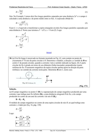 Problemas Resolvidos de Física                      Prof. Anderson Coser Gaudio – Depto. Física – UFES

            2 μ 0i
        B=                                                                                  (1)
             πd
Sim. No Exemplo 1 temos dois fios longos paralelos separados por uma distância 2d’ e o campo é
calculado a uma distância x do ponto médio entre os fios. A expressão obtida foi:
                 μ0id '
        B=                                                                                             (2)
             π (d '2 − x 2 )
Fazer L >> d equivale a transformar a espira retangular em dois fios longos paralelos separados por
uma distância d. Neste caso teremos d’ = d/2 e x = 0 em (2). Logo:
                    d
               μ 0i
        B=          2
              ⎛d 2
                       ⎞
            π ⎜ 2 − 02 ⎟
              ⎝2       ⎠
             2 μ 0i
        B=          .
             πd

                                                  [Início]


30. (a) Um fio longo é encurvado no formato mostrado na Fig. 41, sem contato no ponto de
    cruzamento P. O raio da parte circular é R. Determine o módulo, a direção e o sentido de B no
    centro C da porção circular, quando a corrente i tem o sentido indicado na figura. (b) A parte
    circular do fio é girada em torno do seu diâmetro (linha tracejada), perpendicular à parte
    retilínea do fio. O momento magnético da espira circular aponta agora na direção da parte
    retilínea e no sentido da corrente nesta parte. Determine B em C, neste caso.




                                                                                               (Pág. 171)
Solução.
(a) O campo magnético no ponto C (B) é a superposição do campo magnético produzido por uma
corrente i que trafega num fio infinito (Bf), a uma distância ortogonal R do fio, e do campo
                                            B




produzido no centro de um anel de corrente i de raio R (Ba).  B




        B = Bf + Ba
O módulo do campo magnético no centro de uma espira circular de raio R, no qual trafega uma
corrente i, é dado por (Eq. 16, pág. 158)
              μi
        B= 0 .
              2R
Logo:
               μi     μi
        B= 0 k+ 0 k
              2π R    2R
             μ 0i ⎛ 1 ⎞
        B=        ⎜ + 1⎟ k
             2R ⎝ π    ⎠
________________________________________________________________________________________________________     6
                                       a
Resnick, Halliday, Krane - Física 3 - 4 Ed. - LTC - 1996. Cap. 35 - A Lei de Àmpere
 
