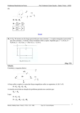 Problemas Resolvidos de Física                                     Prof. Anderson Coser Gaudio – Depto. Física – UFES

(b)
                                         μ
                            i                     z
                    C
                                              x       y
                        P                i
        B = Bf + Ba
            μ 0i   μi
        B=       k+ 0 i
           2π R    2R
           μ i⎛ 1 ⎞
        B = 0 ⎜i + k ⎟
           2R ⎝ π ⎠

                                                               [Início]


36. A Fig. 46 mostra um fio longo percorrido por uma corrente i1. A espira retangular é percorrida
    por uma corrente i2. Calcule a força resultante sobre a espira. Suponha que a = 1,10 cm, b =
    9,20 cm, L = 32,3 cm, i1 = 28,6 A e i2 = 21,8 A.




                                                                                                          (Pág. 172)
Solução.
Considere o esquema abaixo:

                                    FA                    i1
                                         i2

                         B      x
                                                      y
            FD                                FB
                                                      z        x
                         FC
A força sobre a espira é a soma das forças magnéticas sobre os segmentos A, B, C e D.
        F = FA + FB + FC + FD
A simetria envolvida na situação do problema permite-nos concluir que:
       FB = −FD
Logo:
        F = FA + FC
        F = i2 l A × B A + i2 l C × BC

________________________________________________________________________________________________________                7
                                       a
Resnick, Halliday, Krane - Física 3 - 4 Ed. - LTC - 1996. Cap. 35 - A Lei de Àmpere
 