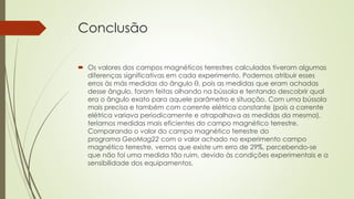 Conclusão 
 Os valores dos campos magnéticos terrestres calculados tiveram algumas 
diferenças significativas em cada experimento. Podemos atribuir esses 
erros às más medidas do ângulo θ, pois as medidas que eram achadas 
desse ângulo, foram feitas olhando na bússola e tentando descobrir qual 
era o ângulo exato para aquele parâmetro e situação. Com uma bússola 
mais precisa e também com corrente elétrica constante (pois a corrente 
elétrica variava periodicamente e atrapalhava as medidas da mesma), 
teríamos medidas mais eficientes do campo magnético terrestre. 
Comparando o valor do campo magnético terrestre do 
programa GeoMag22 com o valor achado no experimento campo 
magnético terrestre, vemos que existe um erro de 29%, percebendo-se 
que não foi uma medida tão ruim, devido às condições experimentais e a 
sensibilidade dos equipamentos. 
 