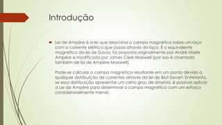 Introdução 
 Lei de Ampère é a lei que relaciona o campo magnético sobre um laço 
com a corrente elétrica que passa através do laço. É o equivalente 
magnético da lei de Gauss; foi proposta originalmente por André-Marie 
Ampère e modificada por James Clerk Maxwell (por isso é chamada 
também de lei de Ampère-Maxwell). 
Pode-se calcular o campo magnético resultante em um ponto devido a 
qualquer distribuição de correntes através da lei de Biot-Savart. Entretanto, 
se essa distribuição apresentar um certo grau de simetria, é possível aplicar 
a Lei de Ampère para determinar o campo magnético com um esforço 
consideravelmente menor. 
 
