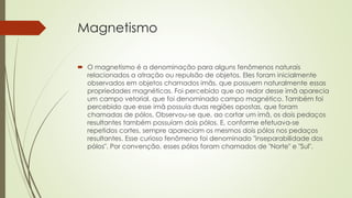 Magnetismo 
 O magnetismo é a denominação para alguns fenômenos naturais 
relacionados a atração ou repulsão de objetos. Eles foram inicialmente 
observados em objetos chamados imãs, que possuem naturalmente essas 
propriedades magnéticas. Foi percebido que ao redor desse imã aparecia 
um campo vetorial, que foi denominado campo magnético. Também foi 
percebido que esse imã possuía duas regiões opostas, que foram 
chamadas de pólos. Observou-se que, ao cortar um imã, os dois pedaços 
resultantes também possuíam dois pólos. E, conforme efetuava-se 
repetidos cortes, sempre apareciam os mesmos dois pólos nos pedaços 
resultantes. Esse curioso fenômeno foi denominado "inseparabilidade dos 
pólos". Por convenção, esses pólos foram chamados de "Norte" e "Sul". 
 