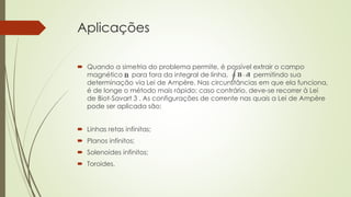 Aplicações 
 Quando a simetria do problema permite, é possível extrair o campo 
magnético para fora da integral de linha, permitindo sua 
determinação via Lei de Ampère. Nas circunstâncias em que ela funciona, 
é de longe o método mais rápido; caso contrário, deve-se recorrer à Lei 
de Biot-Savart 3 . As configurações de corrente nas quais a Lei de Ampère 
pode ser aplicada são: 
 Linhas retas infinitas; 
 Planos infinitos; 
 Solenoides infinitos; 
 Toroides. 
 