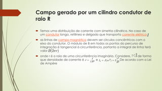 Campo gerado por um cilindro condutor de 
raio R 
 Temos uma distribuição de corrente com simetria cilíndrica. No caso de 
um condutor longo, retilíneo e delgado que transporta corrente elétrica 
 as linhas de campo magnético devem ser círculos concêntricos com o 
eixo do condutor. O módulo de B em todos os pontos do percurso de 
integração é tangencial à circunferência, portanto a integral de linha terá 
valor 
 onde r é o raio de uma circunferência imaginária. Considere, de forma 
que densidade de corrente é e De acordo com a Lei 
de Ampère 
 
