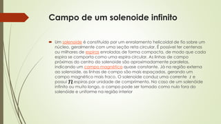 Campo de um solenoide infinito 
 Um solenoide é constituído por um enrolamento helicoidal de fio sobre um 
núcleo, geralmente com uma seção reta circular. É possível ter centenas 
ou milhares de espiras enroladas de forma compacta, de modo que cada 
espira se comporta como uma espira circular. As linhas de campo 
próximas do centro do solenoide são aproximadamente paralelas, 
indicando um campo magnético quase constante. Já na região externa 
ao solenoide, as linhas de campo são mais espaçadas, gerando um 
campo magnético mais fraco. O solenoide conduz uma corrente e 
possui espiras por unidade de comprimento. No caso de um solenóide 
infinito ou muito longo, o campo pode ser tomado como nulo fora do 
solenóide e uniforme na região interior 
 