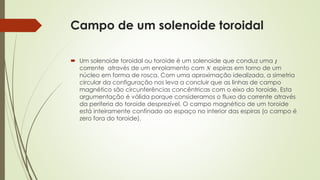 Campo de um solenoide toroidal 
 Um solenoide toroidal ou toroide é um solenoide que conduz uma 
corrente através de um enrolamento com espiras em torno de um 
núcleo em forma de rosca. Com uma aproximação idealizada, a simetria 
circular da configuração nos leva a concluir que as linhas de campo 
magnético são circunferências concêntricas com o eixo do toroide. Esta 
argumentação é válida porque consideramos o fluxo da corrente através 
da periferia do toroide desprezível. O campo magnético de um toroide 
está inteiramente confinado ao espaço no interior das espiras (o campo é 
zero fora do toroide). 
 