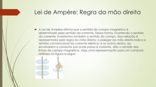 Lei de Ampère: Regra da mão direita 
 A Lei de Ampère afirma que o sentido do campo magnético é 
determinado pelo sentido da corrente. Dessa forma, invertendo o sentido 
da corrente, invertemos também o sentido do campo. Essa relação é 
representada pela regra da mão direita: o polegar da mão direita indica o 
sentido convencional da corrente elétrica; e os outros dedos, ao 
envolverem o condutor por onde passa à corrente, dão o sentido das 
linhas de campo magnético. Veja uma representação para um condutor 
retilíneo na figura a seguir: 
 