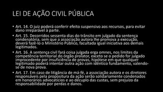 LEI DE AÇÃO CIVIL PÚBLICA
• Art. 14. O juiz poderá conferir efeito suspensivo aos recursos, para evitar
dano irreparável à parte.
• Art. 15. Decorridos sessenta dias do trânsito em julgado da sentença
condenatória, sem que a associação autora lhe promova a execução,
deverá fazê-lo o Ministério Público, facultada igual iniciativa aos demais
legitimados.
• Art. 16. A sentença civil fará coisa julgada erga omnes, nos limites da
competência territorial do órgão prolator, exceto se o pedido for julgado
improcedente por insuficiência de provas, hipótese em que qualquer
legitimado poderá intentar outra ação com idêntico fundamento, valendo-
se de nova prova.
• Art. 17. Em caso de litigância de má-fé, a associação autora e os diretores
responsáveis pela propositura da ação serão solidariamente condenados
em honorários advocatícios e ao décuplo das custas, sem prejuízo da
responsabilidade por perdas e danos.
 