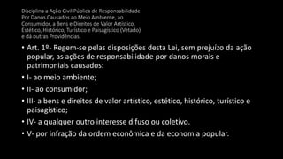 • Art. 1º- Regem-se pelas disposições desta Lei, sem prejuízo da ação
popular, as ações de responsabilidade por danos morais e
patrimoniais causados:
• I- ao meio ambiente;
• II- ao consumidor;
• III- a bens e direitos de valor artístico, estético, histórico, turístico e
paisagístico;
• IV- a qualquer outro interesse difuso ou coletivo.
• V- por infração da ordem econômica e da economia popular.
Disciplina a Ação Civil Pública de Responsabilidade
Por Danos Causados ao Meio Ambiente, ao
Consumidor, a Bens e Direitos de Valor Artístico,
Estético, Histórico, Turístico e Paisagístico (Vetado)
e dá outras Providências.
 