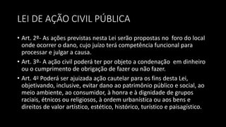 LEI DE AÇÃO CIVIL PÚBLICA
• Art. 2º- As ações previstas nesta Lei serão propostas no foro do local
onde ocorrer o dano, cujo juízo terá competência funcional para
processar e julgar a causa.
• Art. 3º- A ação civil poderá ter por objeto a condenação em dinheiro
ou o cumprimento de obrigação de fazer ou não fazer.
• Art. 4o Poderá ser ajuizada ação cautelar para os fins desta Lei,
objetivando, inclusive, evitar dano ao patrimônio público e social, ao
meio ambiente, ao consumidor, à honra e à dignidade de grupos
raciais, étnicos ou religiosos, à ordem urbanística ou aos bens e
direitos de valor artístico, estético, histórico, turístico e paisagístico.
 