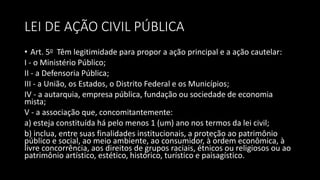LEI DE AÇÃO CIVIL PÚBLICA
• Art. 5o Têm legitimidade para propor a ação principal e a ação cautelar:
I - o Ministério Público;
II - a Defensoria Pública;
III - a União, os Estados, o Distrito Federal e os Municípios;
IV - a autarquia, empresa pública, fundação ou sociedade de economia
mista;
V - a associação que, concomitantemente:
a) esteja constituída há pelo menos 1 (um) ano nos termos da lei civil;
b) inclua, entre suas finalidades institucionais, a proteção ao patrimônio
público e social, ao meio ambiente, ao consumidor, à ordem econômica, à
livre concorrência, aos direitos de grupos raciais, étnicos ou religiosos ou ao
patrimônio artístico, estético, histórico, turístico e paisagístico.
 
