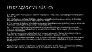 LEI DE AÇÃO CIVIL PÚBLICA
§ 1º O Ministério Público, se não intervier no processo como parte, atuará obrigatoriamente como
fiscal da lei.
§ 2º Fica facultado ao Poder Público e a outras associações legitimadas nos termos deste artigo
habilitar-se como litisconsortes de qualquer das partes.
§ 3° Em caso de desistência infundada ou abandono da ação por associação legitimada, o Ministério
Público ou outro legitimado assumirá a titularidade ativa.
§ 4.° O requisito da pré-constituição poderá ser dispensado pelo juiz, quando haja manifesto
interesse social evidenciado pela dimensão ou característica do dano, ou pela relevância do bem
jurídico a ser protegido.
§ 5.° Admitir-se-á o litisconsórcio facultativo entre os Ministérios Públicos da União, do Distrito
Federal e dos Estados na defesa dos interesses e direitos de que cuida esta lei.
§ 6° Os órgãos públicos legitimados poderão tomar dos interessados compromisso de ajustamento
de sua conduta às exigências legais, mediante cominações, que terá eficácia de título executivo
extrajudicial*.
*Documentos, públicos ou particulares, sempre sob forma escrita, a que a lei reconhece a eficácia
executiva. Ex. Cheque, Nota Promissória. A sua função é autorizar a execução*
 