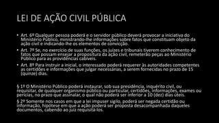 LEI DE AÇÃO CIVIL PÚBLICA
• Art. 6º Qualquer pessoa poderá e o servidor público deverá provocar a iniciativa do
Ministério Público, ministrando-lhe informações sobre fatos que constituam objeto da
ação civil e indicando-lhe os elementos de convicção.
• Art. 7º Se, no exercício de suas funções, os juízes e tribunais tiverem conhecimento de
fatos que possam ensejar a propositura da ação civil, remeterão peças ao Ministério
Público para as providências cabíveis.
• Art. 8º Para instruir a inicial, o interessado poderá requerer às autoridades competentes
as certidões e informações que julgar necessárias, a serem fornecidas no prazo de 15
(quinze) dias.
§ 1º O Ministério Público poderá instaurar, sob sua presidência, inquérito civil, ou
requisitar, de qualquer organismo público ou particular, certidões, informações, exames ou
perícias, no prazo que assinalar, o qual não poderá ser inferior a 10 (dez) dias úteis.
§ 2º Somente nos casos em que a lei impuser sigilo, poderá ser negada certidão ou
informação, hipótese em que a ação poderá ser proposta desacompanhada daqueles
documentos, cabendo ao juiz requisitá-los.
 