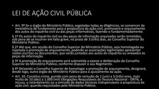 LEI DE AÇÃO CIVIL PÚBLICA
• Art. 9º Se o órgão do Ministério Público, esgotadas todas as diligências, se convencer da
inexistência de fundamento para a propositura da ação civil, promoverá o arquivamento
dos autos do inquérito civil ou das peças informativas, fazendo-o fundamentadamente.
§ 1º Os autos do inquérito civil ou das peças de informação arquivadas serão remetidos,
sob pena de se incorrer em falta grave, no prazo de 3 (três) dias, ao Conselho Superior do
Ministério Público.
§ 2º Até que, em sessão do Conselho Superior do Ministério Público, seja homologada ou
rejeitada a promoção de arquivamento, poderão as associações legitimadas apresentar
razões escritas ou documentos, que serão juntados aos autos do inquérito ou anexados às
peças de informação.
§ 3º A promoção de arquivamento será submetida a exame e deliberação do Conselho
Superior do Ministério Público, conforme dispuser o seu Regimento.
§ 4º Deixando o Conselho Superior de homologar a promoção de arquivamento, designará,
desde logo, outro órgão do Ministério Público para o ajuizamento da ação.
• Art. 10. Constitui crime, punido com pena de reclusão de 1 (um) a 3 (três) anos, mais
multa de 10 (dez) a 1.000 (mil) Obrigações Reajustáveis do Tesouro Nacional - ORTN, a
recusa, o retardamento ou a omissão de dados técnicos indispensáveis à propositura da
ação civil, quando requisitados pelo Ministério Público.
 