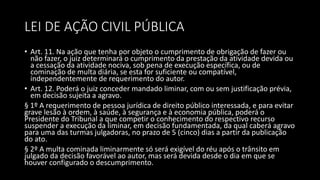 LEI DE AÇÃO CIVIL PÚBLICA
• Art. 11. Na ação que tenha por objeto o cumprimento de obrigação de fazer ou
não fazer, o juiz determinará o cumprimento da prestação da atividade devida ou
a cessação da atividade nociva, sob pena de execução específica, ou de
cominação de multa diária, se esta for suficiente ou compatível,
independentemente de requerimento do autor.
• Art. 12. Poderá o juiz conceder mandado liminar, com ou sem justificação prévia,
em decisão sujeita a agravo.
§ 1º A requerimento de pessoa jurídica de direito público interessada, e para evitar
grave lesão à ordem, à saúde, à segurança e à economia pública, poderá o
Presidente do Tribunal a que competir o conhecimento do respectivo recurso
suspender a execução da liminar, em decisão fundamentada, da qual caberá agravo
para uma das turmas julgadoras, no prazo de 5 (cinco) dias a partir da publicação
do ato.
§ 2º A multa cominada liminarmente só será exigível do réu após o trânsito em
julgado da decisão favorável ao autor, mas será devida desde o dia em que se
houver configurado o descumprimento.
 