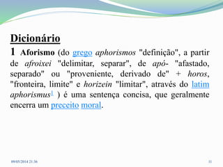 Dicionário
1 Aforismo (do grego aphorismos "definição", a partir
de afroixei "delimitar, separar", de apó- "afastado,
separado" ou "proveniente, derivado de" + horos,
"fronteira, limite" e horizein "limitar", através do latim
aphorismus1 ) é uma sentença concisa, que geralmente
encerra um preceito moral.
09/05/2014 21:36 11
 