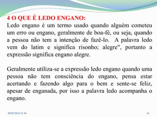 4 O QUE É LEDO ENGANO:
Ledo engano é um termo usado quando alguém cometeu
um erro ou engano, geralmente de boa-fé, ou seja, quando
a pessoa não tem a intenção de fazê-lo. A palavra ledo
vem do latim e significa risonho; alegre", portanto a
expressão significa engano alegre.
Geralmente utiliza-se a expressão ledo engano quando uma
pessoa não tem consciência do engano, pensa estar
acertando e fazendo algo para o bem e sente-se feliz,
apesar de enganada, por isso a palavra ledo acompanha o
engano.
09/05/2014 21:36 14
 