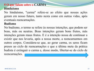5 O que falam sobre o CARMA
Hinduísmo
No hinduísmo, "carma" refere-se ao efeito que nossas ações
geram em nosso futuro, tanto nesta como em outras vidas, após
eventuais reencarnações.
Budismo
No budismo, o termo se refere às nossas intenções, que podem ser
boas, más ou neutras. Boas intenções geram bons frutos, más
intenções geram maus frutos. E é a intenção nossa de continuar a
existir que nos levaria, após a nossa morte, a reencarnarmos em
outros corpos. Considera-se que, ao gerar carma, os seres ficam
presos ao ciclo de reencarnações e que a última meta da prática
budista é extinguir o carma e, desse modo, libertar-se do ciclo de
reencarnações.
09/05/2014 21:36 15
 
