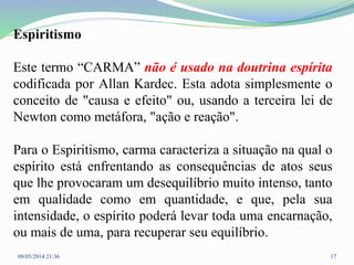 Espiritismo
Este termo “CARMA” não é usado na doutrina espírita
codificada por Allan Kardec. Esta adota simplesmente o
conceito de "causa e efeito" ou, usando a terceira lei de
Newton como metáfora, "ação e reação".
Para o Espiritismo, carma caracteriza a situação na qual o
espírito está enfrentando as consequências de atos seus
que lhe provocaram um desequilíbrio muito intenso, tanto
em qualidade como em quantidade, e que, pela sua
intensidade, o espírito poderá levar toda uma encarnação,
ou mais de uma, para recuperar seu equilíbrio.
09/05/2014 21:36 17
 