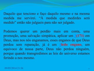 Daquilo que tenciono e faço daquilo mesmo e na mesma
medida me servirei. “À medida que medirdes será
medido” então não julgueis para não ser julgado.
Podemos querer um perdão mais em conta, uma
promoção, uma salvação simpática, aplicar um 3(171) em
Deus, mas nos nós enganamos, esses enganos de que Deus
perdoa sem reparação, já é um 4ledo engano, um
equivoco de nossa parte, Deus não perdoa ninguém,
porque quando transgredimos as leis do universo estamos
ferindo a nos mesmo.
09/05/2014 21:36 4
 