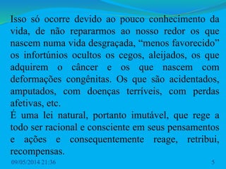 Isso só ocorre devido ao pouco conhecimento da
vida, de não repararmos ao nosso redor os que
nascem numa vida desgraçada, “menos favorecido”
os infortúnios ocultos os cegos, aleijados, os que
adquirem o câncer e os que nascem com
deformações congênitas. Os que são acidentados,
amputados, com doenças terríveis, com perdas
afetivas, etc.
É uma lei natural, portanto imutável, que rege a
todo ser racional e consciente em seus pensamentos
e ações e consequentemente reage, retribui,
recompensas.
09/05/2014 21:36 5
 