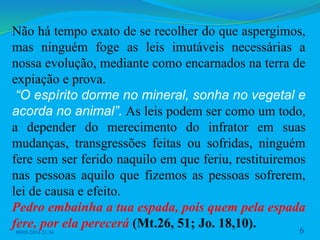 Não há tempo exato de se recolher do que aspergimos,
mas ninguém foge as leis imutáveis necessárias a
nossa evolução, mediante como encarnados na terra de
expiação e prova.
“O espírito dorme no mineral, sonha no vegetal e
acorda no animal”. As leis podem ser como um todo,
a depender do merecimento do infrator em suas
mudanças, transgressões feitas ou sofridas, ninguém
fere sem ser ferido naquilo em que feriu, restituiremos
nas pessoas aquilo que fizemos as pessoas sofrerem,
lei de causa e efeito.
Pedro embainha a tua espada, pois quem pela espada
fere, por ela perecerá (Mt.26, 51; Jo. 18,10).
09/05/2014 21:36 6
 