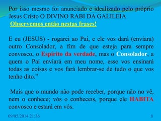 Por isso mesmo foi anunciado e idealizado pelo próprio
Jesus Cristo O DIVINO RABI DA GALILEIA
Observemos então nestas frases!
E eu (JESUS) - rogarei ao Pai, e ele vos dará (enviara)
outro Consolador, a fim de que esteja para sempre
convosco, o Espírito da verdade, mas o Consolador, a
quem o Pai enviará em meu nome, esse vos ensinará
todas as coisas e vos fará lembrar-se de tudo o que vos
tenho dito.”
Mais que o mundo não pode receber, porque não no vê,
nem o conhece; vós o conheceis, porque ele HABITA
convosco e estará em vós.
09/05/2014 21:36 8
 