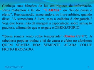 Conheça suas bênçãos de luz em riqueza de informação.
Jesus reafirmou a lei do 5"CARMA" ou "lei de causa e
efeito", Reencarnação associando-a ao livre-arbítrio, quando
disse: "A semeadura é livre, mas a colheita é obrigatória."
Veja que Jesus, não dá margem à especulação sobre salvação
graciosa, afirmando que o resgate é OBRIGATÓRIO.
“Quem semeia vento colhe tempestade” (Oséias C8:V7). A
sabedoria popular traduz a lei de causa e efeito no aforismo:
QUEM SEMEIA BOA SEMENTE ACABA COLHE
FRUTO BROCADO.
09/05/2014 21:36 9
 