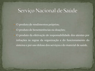  O produto de rendimentos próprios; 
 O produto de benemerências ou doações; 
 O produto da efetivação de responsabilidade dos utentes por 
infrações às regras da organização e do funcionamento do 
sistema e por uso doloso dos serviços e do material de saúde. 
 