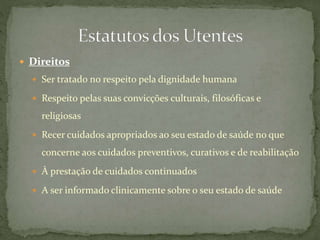  Direitos 
 Ser tratado no respeito pela dignidade humana 
 Respeito pelas suas convicções culturais, filosóficas e 
religiosas 
 Recer cuidados apropriados ao seu estado de saúde no que 
concerne aos cuidados preventivos, curativos e de reabilitação 
 À prestação de cuidados continuados 
 A ser informado clinicamente sobre o seu estado de saúde 
 