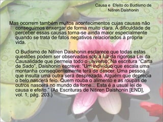 Causa e  Efeito do Budismo de Nitiren DaishoninMas ocorrem também muitos acontecimentos cujas causas não conseguimos enxergar de forma muito clara. A dificuldade de perceber essas causas torna-se ainda maior especialmente quando se trata de fatos negativos relacionados à própria vida. O Budismo de Nitiren Daishonin esclarece que todas estas questões podem ser observadas sob a luz da rigorosa Lei da Causalidade que permeia todo o universo. Na escritura “Carta de Sado”, Daishonin escreve: “Um indivíduo que escala uma montanha conseqüentemente terá de descer. Uma pessoa que insulta uma outra será desprezada. Alguém que deprecia o belo nascerá feio. Quem rouba o alimento e as roupas de outros nascerá no mundo da fome... Esta é a usual lei de causa e efeito.” (As Escrituras de Nitiren Daishonin [END], vol. 1, pág. 203.) 