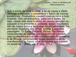 Causa e  Efeito do Budismo de Nitiren DaishoninSob o ponto de vista budista, a lei de causa e efeito abrange o passado, o presente e o futuro de nossas existências. Produzimos causas boas ou ruins a todo instante, com pensamentos, palavras e ações, ou seja, nossa vida atual é efeito de causas geradas no passado e no presente e, portanto, esses resultados são de nossa única e exclusiva responsabilidade. Na escritura “Abertura dos Olhos” consta a seguinte passagem: “O Sutra Shinjikan afirma: ‘Se deseja compreender as causas que existiram no passado, veja os resultados que são manifestados no presente. E se desejar compreender quais resultados serão manifestados no futuro, olhe as causas que existem no presente.’” (END, vol. 2, pág. 164.)