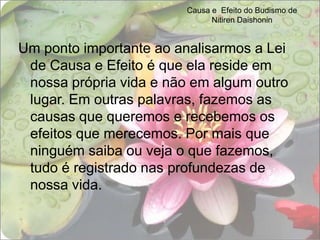 Causa e  Efeito do Budismo de Nitiren DaishoninUm ponto importante ao analisarmos a Lei de Causa e Efeito é que ela reside em nossa própria vida e não em algum outro lugar. Em outras palavras, fazemos as causas que queremos e recebemos os efeitos que merecemos. Por mais que ninguém saiba ou veja o que fazemos, tudo é registrado nas profundezas de nossa vida.