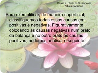 Causa e  Efeito do Budismo de Nitiren DaishoninPara exemplificar, de maneira superficial, classifiquemos todas essas causas em positivas e negativas. Figurativamente, colocando as causas negativas num prato da balança e no outro prato as causas positivas, podemos analisar o seguinte: