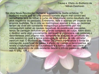 Causa e  Efeito do Budismo de Nitiren DaishoninNa obra Nova Revolução Humana, o presidente Ikeda enfatiza: “O budismo expõe que se uma pessoa comete algum mal contra seu semelhante terá de trilhar o curso da infelicidade como resultado dos atos negativos do passado. Entretanto, este é apenas um aspecto dos ensinos budistas. Se a vida se restringisse apenas a isso, as pessoas teriam de viver em constante insegurança justamente por não conseguirem saber as causas negativas de existências passadas, tendo de carregar inclusive um grande complexo de culpa. Além disso, o destino seria algo previamente delineado e provocaria nas pessoas o desinteresse pela própria vida, tornando-se adeptas de um modo de vida passivo no qual a única preocupação seria a de não cometer nenhum mal. O Budismo de Nitiren Daishonin transcende o limite da concepção superficial de causa e efeito, de castigo e recompensa, e revela a natureza real da causalidade e a forma como recuperar o estado de pureza da vida existente desde o infinito passado...(NRH, vol. 1, pág. 197.) 