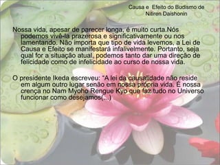 Causa e  Efeito do Budismo de Nitiren DaishoninNossa vida, apesar de parecer longa, é muito curta.Nós podemos vivê-la prazerosa e significativamente ou nos lamentando. Não importa que tipo de vida levemos, a Lei de Causa e Efeito se manifestará infalivelmente. Portanto, seja qual for a situação atual, podemos tanto dar uma direção de felicidade como de infelicidade ao curso de nossa vida. O presidente Ikeda escreveu: “A lei da causalidade não reside em algum outro lugar senão em nossa própria vida. É nossa crença no Nam Myoho Rengue Kyo que faz tudo no Universo funcionar como desejamos(...) 