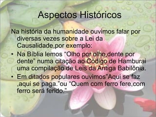 Aspectos HistóricosNa história da humanidade ouvimos falar por diversas vezes sobre a Lei da Causalidade,por exemplo:Na Bíblia lemos “Olho por olho,dente por dente” numa citação ao Código de Hamburai uma compilação de Leis da Antiga Babilônia.