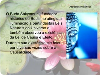 Aspectos HistóricosO Buda Sakyamuni  fundador histórico do Budismo atingiu a iluminação a partir destas Leis Naturais do Universo e também observou a existência da Lei de Causa e Efeito.Durante sua existência ele falou por diversas vezes sobre a Causalidade.