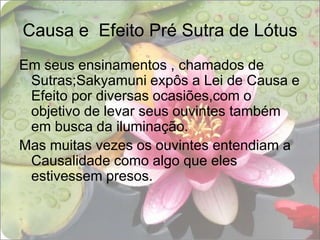 Causa e  Efeito Pré Sutra de LótusEm seus ensinamentos , chamados de Sutras;Sakyamuni expôs a Lei de Causa e Efeito por diversas ocasiões,com o objetivo de levar seus ouvintes também em busca da iluminação.Mas muitas vezes os ouvintes entendiam a Causalidade como algo que eles estivessem presos.