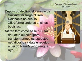 Causa e  Efeito do Sutra de LótusDepois do declínio do ensino de Sakyamuni,surge Nitiren Daishonin,no século XII,reformulando os ensinos budistas.Nitiren tem como base o Sutra de Lótus,ou seja, para transformarmos os aspectos negativos da vida,ele revelou a Lei do Nam Myoho rengue Kyo.