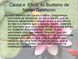 Causa e  Efeito do Budismo de Nitiren DaishoninQuando falamos em causa e efeito, imaginamos uma série de situações do dia-a-dia em que se observa claramente a relação entre a ocorrência do fato e o motivo que o causou. Assim, dizemos, por exemplo, que uma determinada pessoa sofreu um acidente automobilístico devido à alta velocidade com que estava dirigindo; que um estudante passou nos exames por ter estudado as matérias com afinco; que uma inundação foi causada por uma forte chuva; ou ainda, que a causa de um incêndio foi um curto-circuito na instalação elétrica.