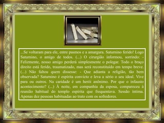 ...Se voltaram para ele, entre pasmos e a amargura. Saturnino ferido! Logo
Saturnino, o amigo de todos. (...) O cirurgião informou, sorrindo: Felizmente, nosso amigo perderá simplesmente o polegar. Todo o braço
direito está ferido, traumatizado, mas será reconstituído em tempo breve.
(...) Não faltou quem dissesse: - Que adianta a religião, tão bem
observada? Saturnino é espírita convicto e leva a sério o seu ideal. Vive
para ou outros. Na caridade é um herói anônimo. Por que o infausto
acontecimento? (...) À noite, em companhia da esposa, compareceu à
reunião habitual do templo espírita que frequentava. Sessão íntima.
Apenas dez pessoas habituadas ao trato com os sofredores.

 