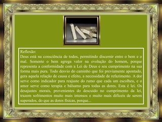 Reflexão:
Deus está na consciência de todos, permitindo discernir entre o bem e o
mal. Somente o bem agrega valor na evolução do homem, porque
representa a conformidade com a Lei de Deus e seu cumprimento na sua
forma mais pura. Todo desvio do caminho que foi previamente apontado,
gera aquela relação de causa e efeito, a necessidade de refazimento. A dor
serve como indicador para reajuste do rumo que cada um escolheu, e o
amor serve como terapia e bálsamo para todas as dores. Esta é lei. Os
desajustes morais, provenientes do descuido no cumprimento da lei,
trazem sofrimentos muito mais intensos e muito mais difíceis de serem
superados, do que as dores físicas, porque...

 