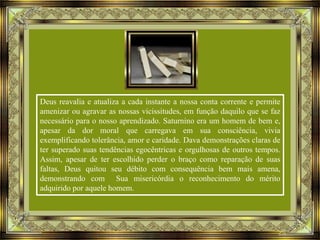 Deus reavalia e atualiza a cada instante a nossa conta corrente e permite
amenizar ou agravar as nossas vicissitudes, em função daquilo que se faz
necessário para o nosso aprendizado. Saturnino era um homem de bem e,
apesar da dor moral que carregava em sua consciência, vivia
exemplificando tolerância, amor e caridade. Dava demonstrações claras de
ter superado suas tendências egocêntricas e orgulhosas de outros tempos.
Assim, apesar de ter escolhido perder o braço como reparação de suas
faltas, Deus quitou seu débito com consequência bem mais amena,
demonstrando com Sua misericórdia o reconhecimento do mérito
adquirido por aquele homem.

 