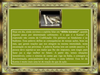 Hoje em dia, ainda ouvimos o espírita falar em “débito kármico”, quando
alguém passa por determinado sofrimento. E o que é o Karma? A
expressão não consta da Codificação. Ela pertence ao hinduísmo e ao
budismo. Essa palavra define as consequências de nossas ações, boas ou
más, que geram reações que nos atingem na mesma intensidade, nesta
encarnação ou nas próximas. A palavra Karma tem um sentido passivo. A
pessoa deve sujeitar-se aos males que lhe são impostos, sem reagir, para
fazer jus a algo melhor no futuro. A partir daí, temos situações
lamentáveis, como o sistema de castas que vige na Índia, a consagrar a
discriminação, principalmente dos párias, a casta inferior. Essa lei do
Karma é muito mais uma lei de reação do que de ação.

 