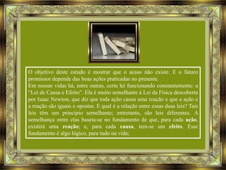 O objetivo deste estudo é mostrar que o acaso não existe. E o futuro
promissor depende das boas ações praticadas no presente.
Em nossas vidas há, entre outras, certa lei funcionando constantemente: a
“Lei de Causa e Efeito”. Ela é muito semelhante à Lei da Física descoberta
por Isaac Newton, que diz que toda ação causa uma reação e que a ação e
a reação são iguais e opostas. E qual é a relação entre essas duas leis? Tais
leis têm um princípio semelhante; entretanto, são leis diferentes. A
semelhança entre elas baseia-se no fundamento de que, para cada ação,
existirá uma reação; e, para cada causa, tem-se um efeito. Esse
fundamento é algo lógico, para tudo na vida;

 