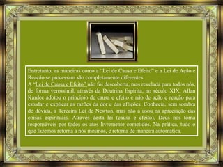 Entretanto, as maneiras como a “Lei de Causa e Efeito” e a Lei de Ação e
Reação se processam são completamente diferentes.
A “Lei de Causa e Efeito” não foi descoberta, mas revelada para todos nós,
de forma verossímil, através da Doutrina Espírita, no século XIX. Allan
Kardec adotou o princípio de causa e efeito e não de ação e reação para
estudar e explicar as razões da dor e das aflições. Conhecia, sem sombra
de dúvida, a Terceira Lei de Newton, mas não a usou na apreciação das
coisas espirituais. Através desta lei (causa e efeito), Deus nos torna
responsáveis por todos os atos livremente cometidos. Na prática, tudo o
que fazemos retorna a nós mesmos, e retorna de maneira automática.

 