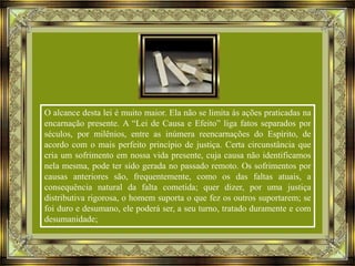 O alcance desta lei é muito maior. Ela não se limita às ações praticadas na
encarnação presente. A “Lei de Causa e Efeito” liga fatos separados por
séculos, por milênios, entre as inúmera reencarnações do Espírito, de
acordo com o mais perfeito princípio de justiça. Certa circunstância que
cria um sofrimento em nossa vida presente, cuja causa não identificamos
nela mesma, pode ter sido gerada no passado remoto. Os sofrimentos por
causas anteriores são, frequentemente, como os das faltas atuais, a
consequência natural da falta cometida; quer dizer, por uma justiça
distributiva rigorosa, o homem suporta o que fez os outros suportarem; se
foi duro e desumano, ele poderá ser, a seu turno, tratado duramente e com
desumanidade;

 