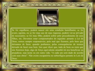 Se foi orgulhoso, poderá nascer em uma condição humilhante; se foi
avaro, egoísta, ou se fez mau uso de suas riquezas, poderá ver-se privado
do necessário; se foi mau filho, poderá sofrer pelo procedimento de seus
filhos, etc. Devemos estar compenetrados do seguinte: perante a Lei de
Deus, somos sempre responsáveis; pelo mal que fizemos; pelo bem que
deixamos de fazer, quando podíamos; pelas consequências de termos
deixado de fazer esse bem. Isto quer dizer que, tudo de bom ou ruim que
nós fizermos hoje, algo de força equivalente amanhã irá nos beneficiar ou
prejudicar, seja nesta ou em outra vida. “A cada um será dado de acordo
com suas obras”. Não existe escapatória ou subterfúgios perante às Leis de
Deus.

 