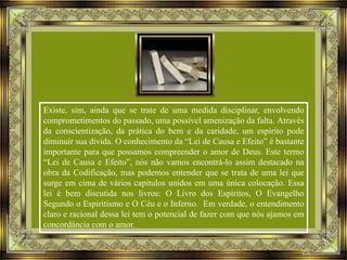 Existe, sim, ainda que se trate de uma medida disciplinar, envolvendo
comprometimentos do passado, uma possível amenização da falta. Através
da conscientização, da prática do bem e da caridade, um espírito pode
diminuir sua dívida. O conhecimento da “Lei de Causa e Efeito” é bastante
importante para que possamos compreender o amor de Deus. Este termo
“Lei de Causa e Efeito”, nós não vamos encontrá-lo assim destacado na
obra da Codificação, mas podemos entender que se trata de uma lei que
surge em cima de vários capítulos unidos em uma única colocação. Essa
lei é bem discutida nos livros: O Livro dos Espíritos, O Evangelho
Segundo o Espiritismo e O Céu e o Inferno. Em verdade, o entendimento
claro e racional dessa lei tem o potencial de fazer com que nós ajamos em
concordância com o amor.

 