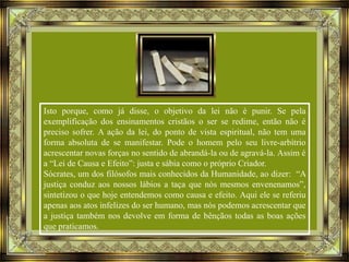 Isto porque, como já disse, o objetivo da lei não é punir. Se pela
exemplificação dos ensinamentos cristãos o ser se redime, então não é
preciso sofrer. A ação da lei, do ponto de vista espiritual, não tem uma
forma absoluta de se manifestar. Pode o homem pelo seu livre-arbítrio
acrescentar novas forças no sentido de abrandá-la ou de agravá-la. Assim é
a “Lei de Causa e Efeito”: justa e sábia como o próprio Criador.
Sócrates, um dos filósofos mais conhecidos da Humanidade, ao dizer: “A
justiça conduz aos nossos lábios a taça que nós mesmos envenenamos”,
sintetizou o que hoje entendemos como causa e efeito. Aqui ele se referiu
apenas aos atos infelizes do ser humano, mas nós podemos acrescentar que
a justiça também nos devolve em forma de bênçãos todas as boas ações
que praticamos.

 